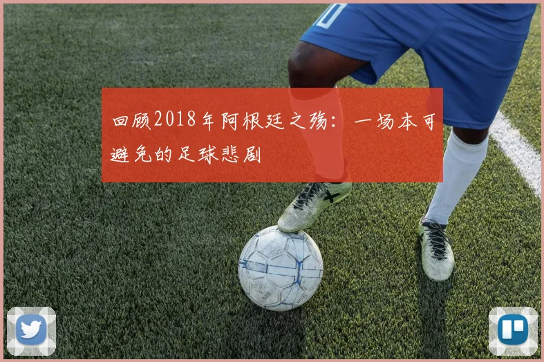 回顾2018年阿根廷之殇：一场本可避免的足球悲剧