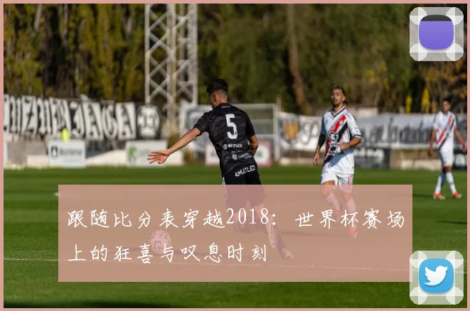 跟随比分表穿越2018：世界杯赛场上的狂喜与叹息时刻