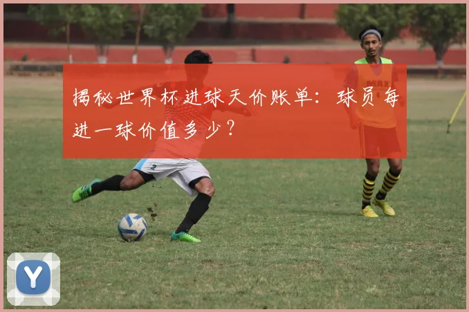 揭秘世界杯进球天价账单:球员每进一球价值多少?