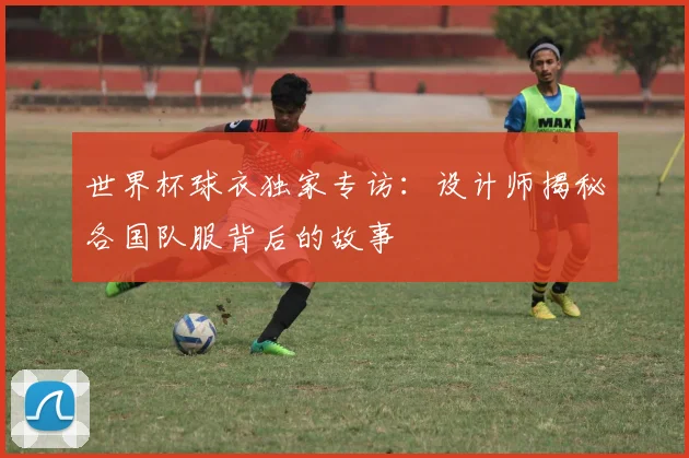 世界杯球衣独家专访：设计师揭秘各国队服背后的故事