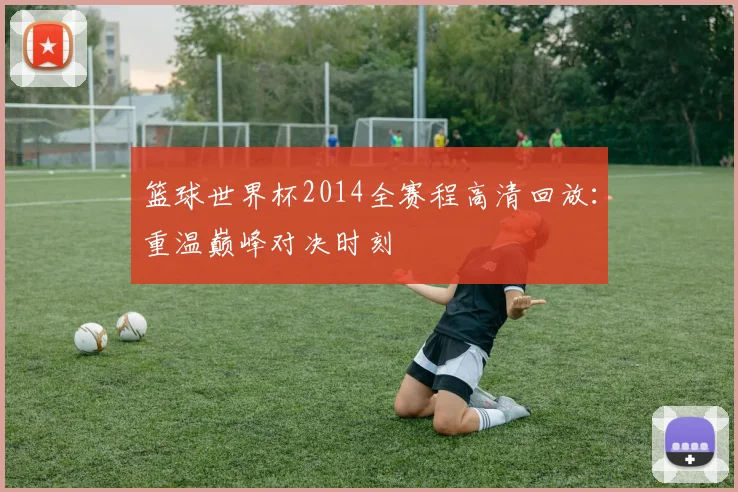 篮球世界杯2014全赛程高清回放：重温巅峰对决时刻