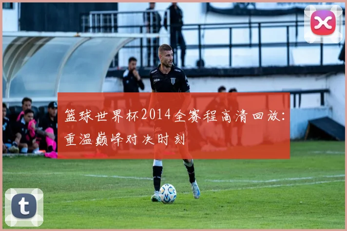 篮球世界杯2014全赛程高清回放：重温巅峰对决时刻