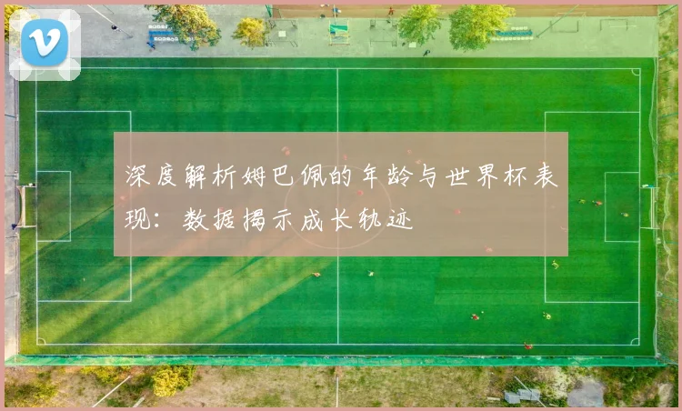 深度解析姆巴佩的年龄与世界杯表现：数据揭示成长轨迹