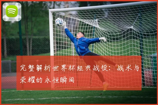完整解析世界杯经典战役：战术与荣耀的永恒瞬间