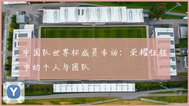 中国队世界杯成员专访:荣耀征程中的个人与团队