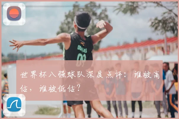 世界杯八强球队深度点评：谁被高估，谁被低估？