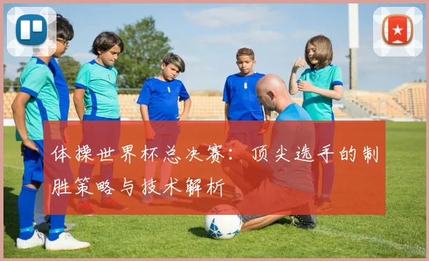 体操世界杯总决赛：顶尖选手的制胜策略与技术解析