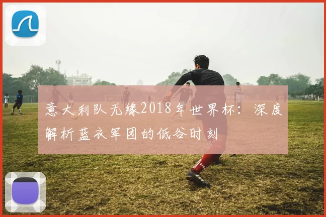 意大利队无缘2018年世界杯：深度解析蓝衣军团的低谷时刻