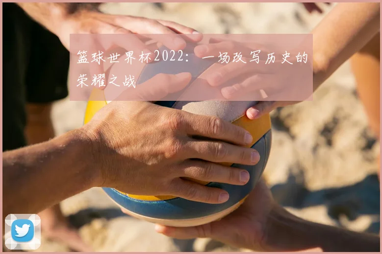 篮球世界杯2022：一场改写历史的荣耀之战