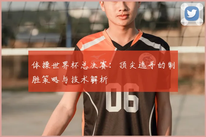 体操世界杯总决赛：顶尖选手的制胜策略与技术解析