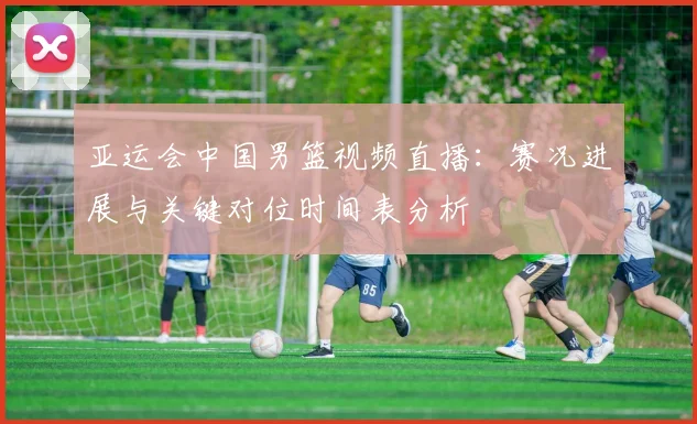 亚运会中国男篮视频直播：赛况进展与关键对位时间表分析