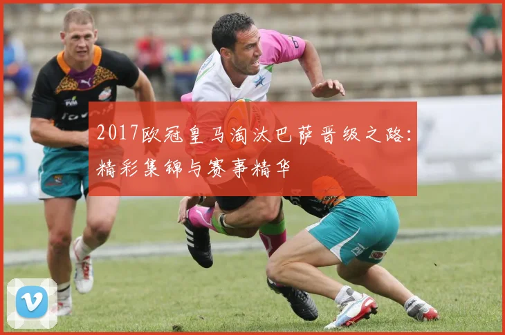 2017欧冠皇马淘汰巴萨晋级之路：精彩集锦与赛事精华