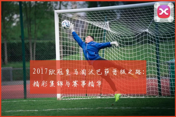 2017欧冠皇马淘汰巴萨晋级之路：精彩集锦与赛事精华