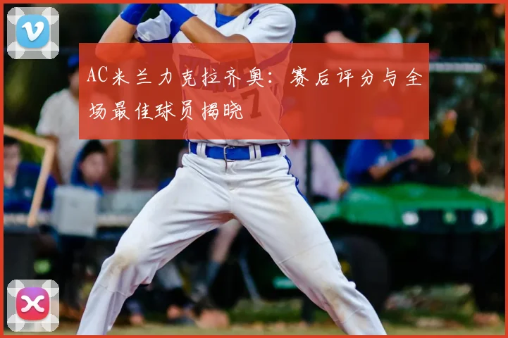 AC米兰力克拉齐奥：赛后评分与全场最佳球员揭晓