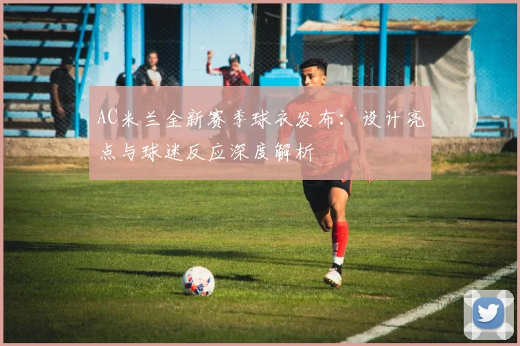 AC米兰全新赛季球衣发布：设计亮点与球迷反应深度解析